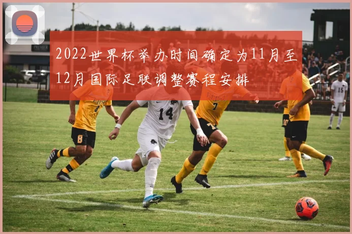 2022世界杯举办时间确定为11月至12月国际足联调整赛程安排